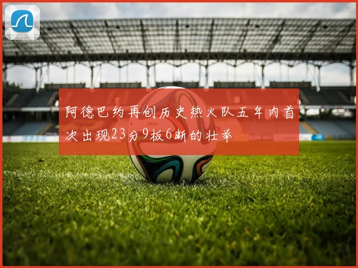 阿德巴约再创历史热火队五年内首次出现23分9板6断的壮举