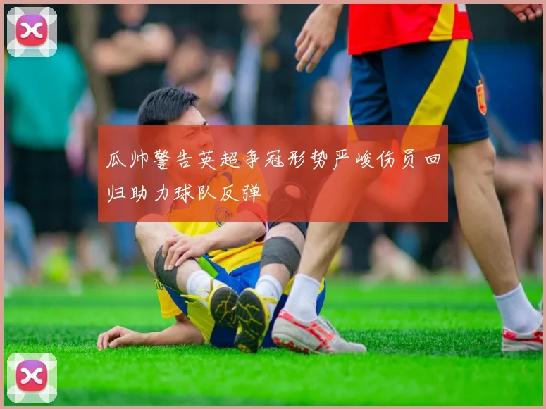 瓜帅警告英超争冠形势严峻伤员回归助力球队反弹