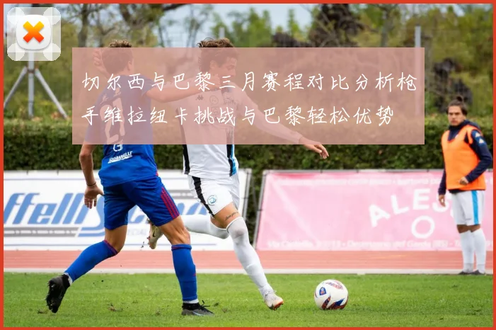 切尔西与巴黎三月赛程对比分析枪手维拉纽卡挑战与巴黎轻松优势