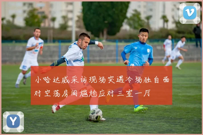 小哈达威采访现场突遇冷场独自面对空荡房间尴尬应对三室一厅