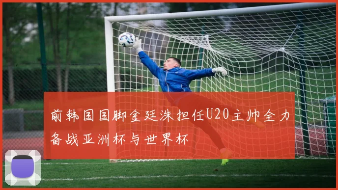 前韩国国脚金廷洙担任U20主帅全力备战亚洲杯与世界杯