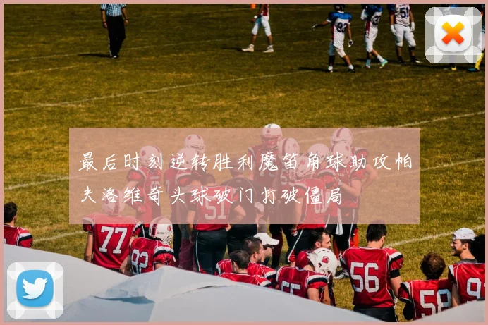 最后时刻逆转胜利魔笛角球助攻帕夫洛维奇头球破门打破僵局