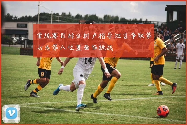 常规赛目标分析卢指导坦言争取第七或第八位置面临挑战