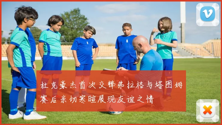 杜克豪杰首次交锋弗拉格与塔图姆赛后亲切寒暄展现友谊之情
