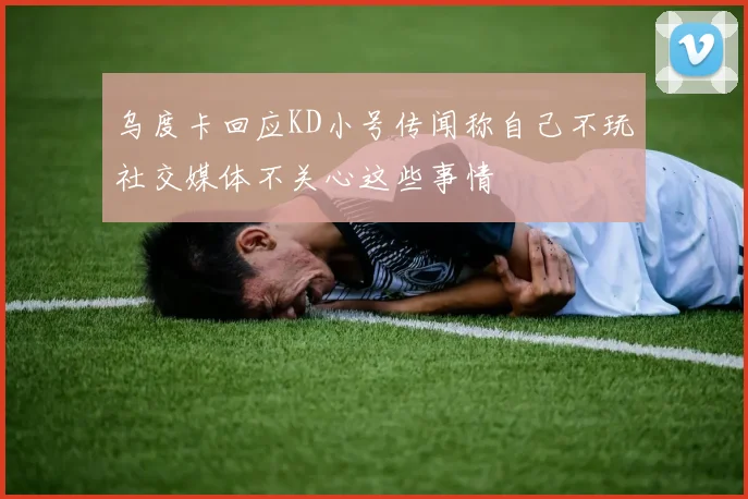 乌度卡回应KD小号传闻称自己不玩社交媒体不关心这些事情